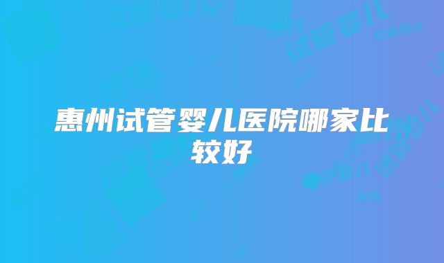 惠州试管婴儿医院哪家比较好