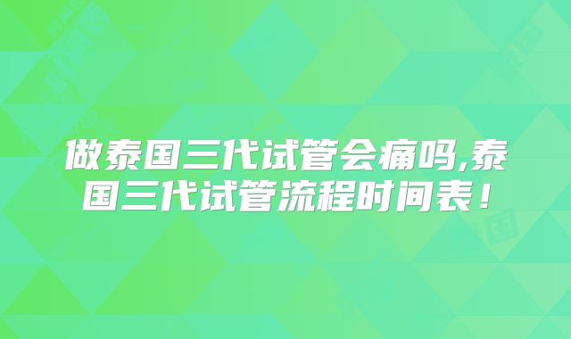 做泰国三代试管会痛吗,泰国三代试管流程时间表!