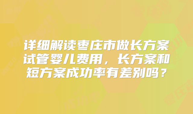 详细解读枣庄市做长方案试管婴儿费用，长方案和短方案成功率有差别吗？