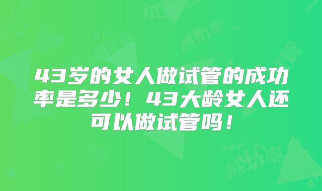 43岁的女人做试管的成功率是多少！43大龄女人还可以做试管吗！