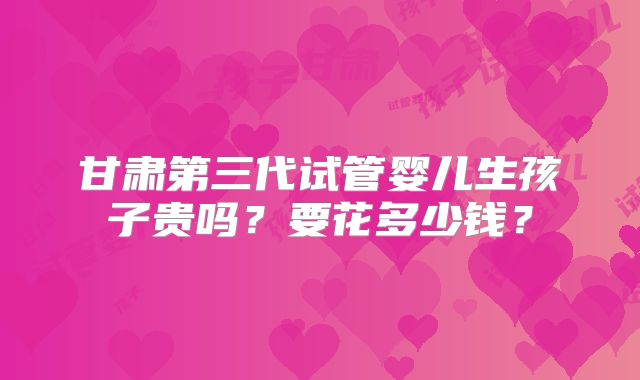 甘肃第三代试管婴儿生孩子贵吗?要花多少钱?