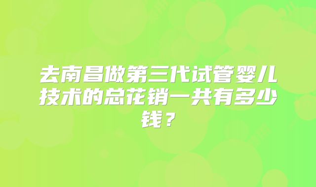 去南昌做第三代试管婴儿技术的总花销一共有多少钱？