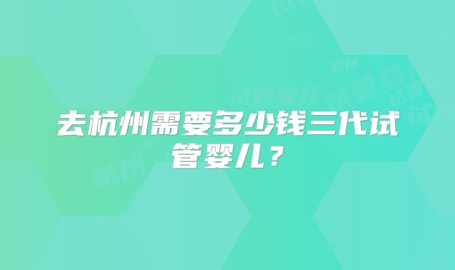 去杭州需要多少钱三代试管婴儿?
