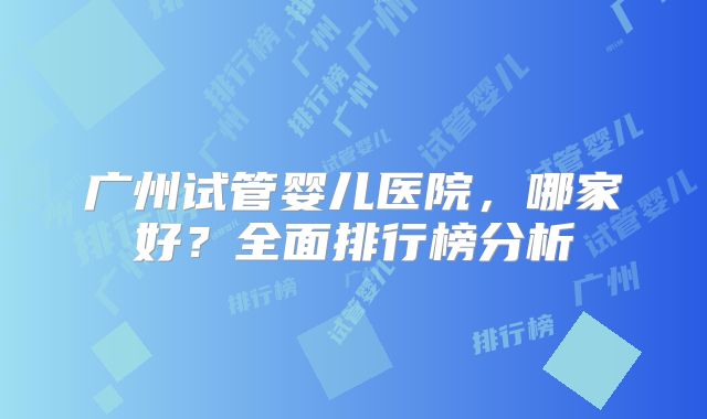 广州试管婴儿医院,哪家好?全面排行榜分析