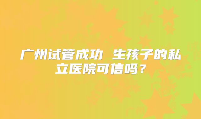 广州试管成功 生孩子的私立医院可信吗?
