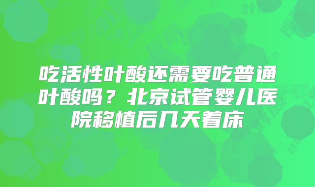 吃活性叶酸还需要吃普通叶酸吗？北京试管婴儿医院移植后几天着床