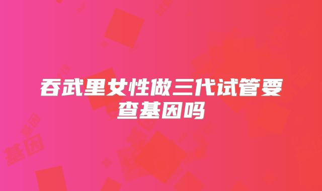 吞武里女性做三代试管要查基因吗