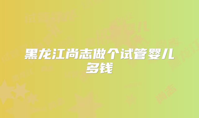 黑龙江尚志做个试管婴儿多钱