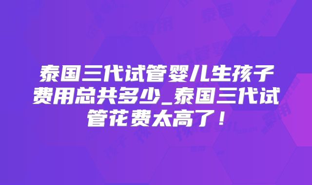 泰国三代试管婴儿生孩子费用总共多少_泰国三代试管花费太高了!
