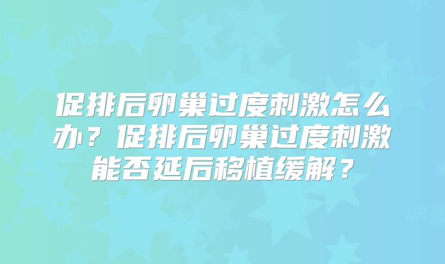 促排后卵巢过度刺激怎么办?促排后卵巢过度刺激能否延后移植缓解?