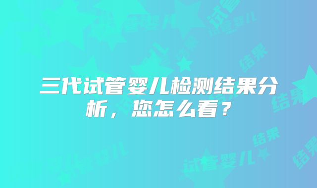 三代试管婴儿检测结果分析，您怎么看？