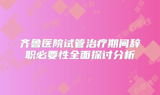 齐鲁医院试管治疗期间辞职必要性全面探讨分析