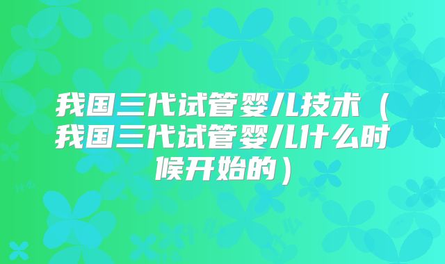 我国三代试管婴儿技术(我国三代试管婴儿什么时候开始的)
