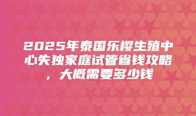 2025年泰国乐樱生殖中心失独家庭试管省钱攻略,大概需要多少钱