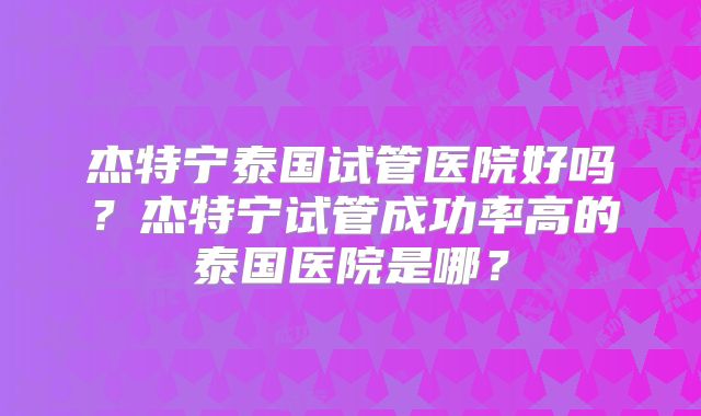 杰特宁泰国试管医院好吗？杰特宁试管成功率高的泰国医院是哪？