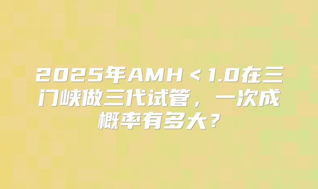 2025年AMH<1.0在三门峡做三代试管,一次成概率有多大?