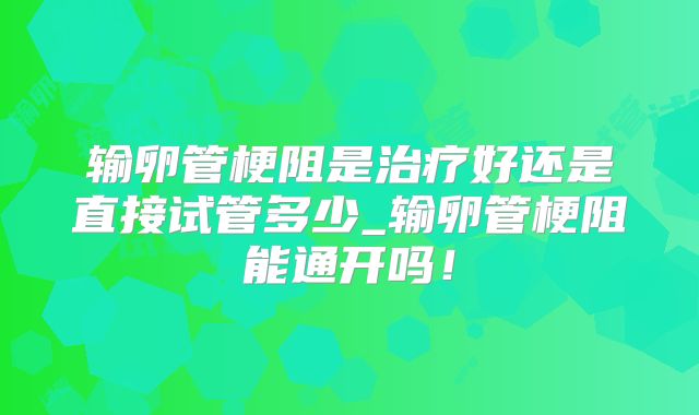 输卵管梗阻是治疗好还是直接试管多少_输卵管梗阻能通开吗！
