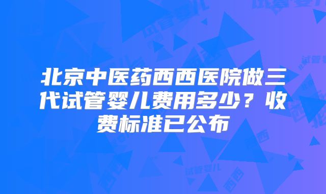 北京中医药西西医院做三代试管婴儿费用多少？收费标准已公布