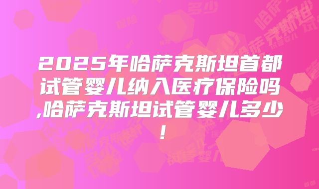 2025年哈萨克斯坦首都试管婴儿纳入医疗保险吗,哈萨克斯坦试管婴儿多少！