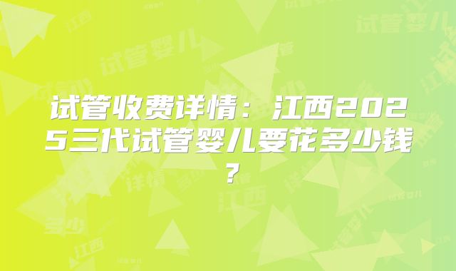 试管收费详情：江西2025三代试管婴儿要花多少钱？