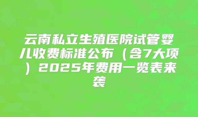 云南私立生殖医院试管婴儿收费标准公布（含7大项）2025年费用一览表来袭