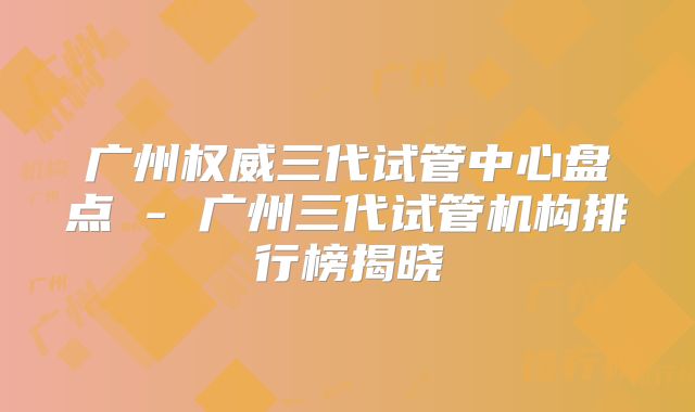 广州权威三代试管中心盘点 - 广州三代试管机构排行榜揭晓