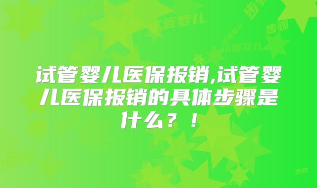 试管婴儿医保报销,试管婴儿医保报销的具体步骤是什么？！