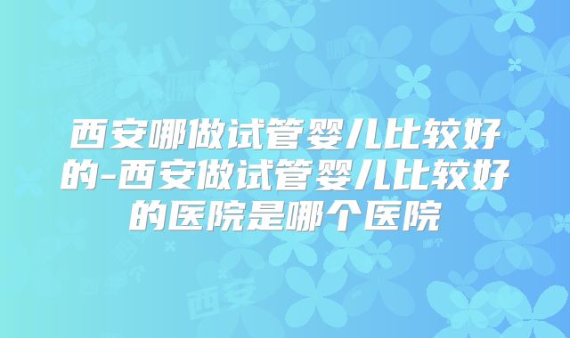 西安哪做试管婴儿比较好的-西安做试管婴儿比较好的医院是哪个医院
