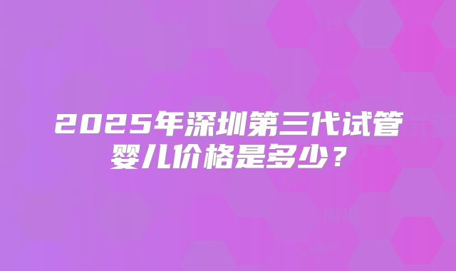 2025年深圳第三代试管婴儿价格是多少？