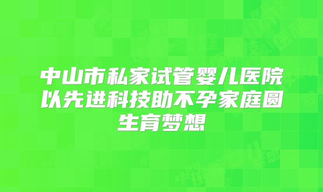 中山市私家试管婴儿医院以先进科技助不孕家庭圆生育梦想