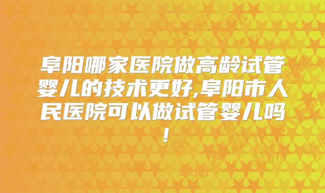 阜阳哪家医院做高龄试管婴儿的技术更好,阜阳市人民医院可以做试管婴儿吗!