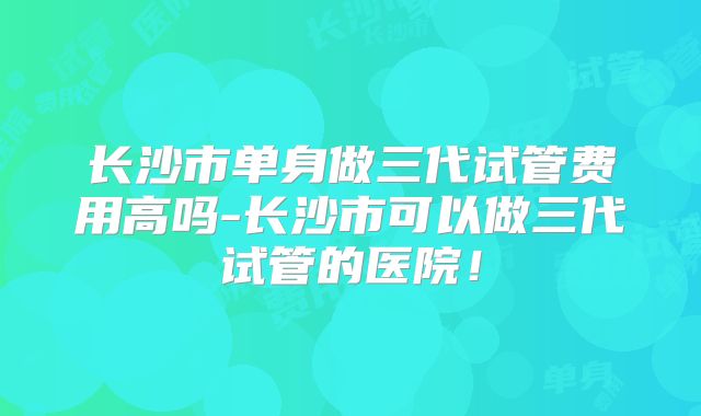 长沙市单身做三代试管费用高吗-长沙市可以做三代试管的医院!