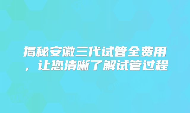 揭秘安徽三代试管全费用,让您清晰了解试管过程