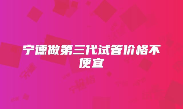 宁德做第三代试管价格不便宜