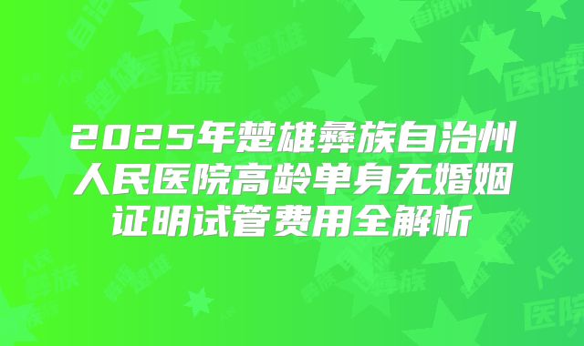 2025年楚雄彝族自治州人民医院高龄单身无婚姻证明试管费用全解析