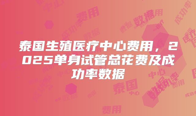 泰国生殖医疗中心费用,2025单身试管总花费及成功率数据