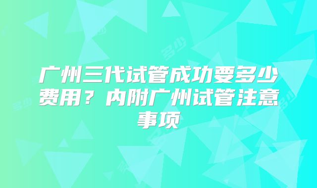 广州三代试管成功要多少费用？内附广州试管注意事项