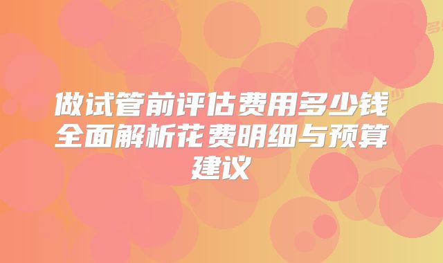 做试管前评估费用多少钱全面解析花费明细与预算建议