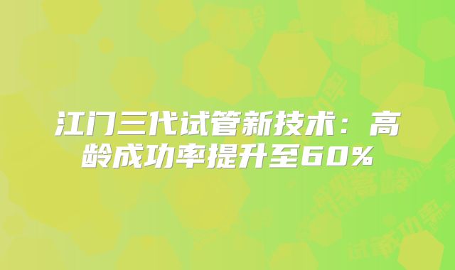 江门三代试管新技术:高龄成功率提升至60%
