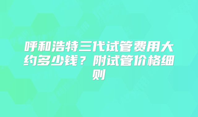 呼和浩特三代试管费用大约多少钱?附试管价格细则
