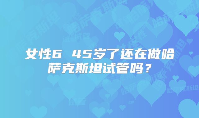 女性6 45岁了还在做哈萨克斯坦试管吗？