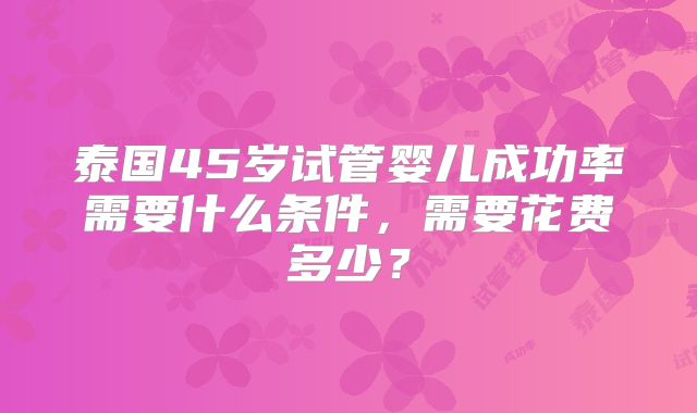 泰国45岁试管婴儿成功率需要什么条件，需要花费多少？