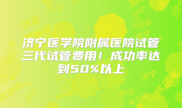 济宁医学院附属医院试管三代试管费用!成功率达到50%以上