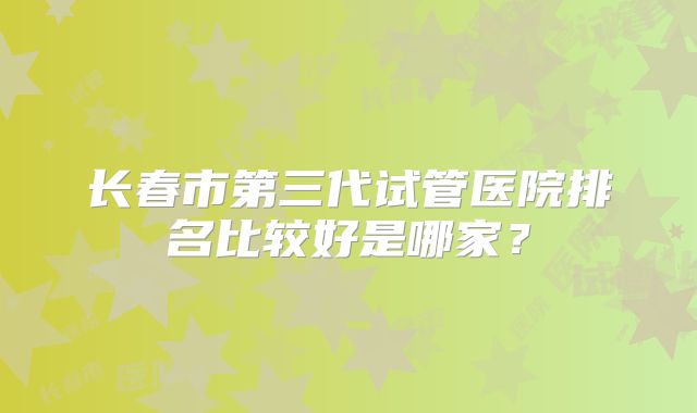 长春市第三代试管医院排名比较好是哪家?