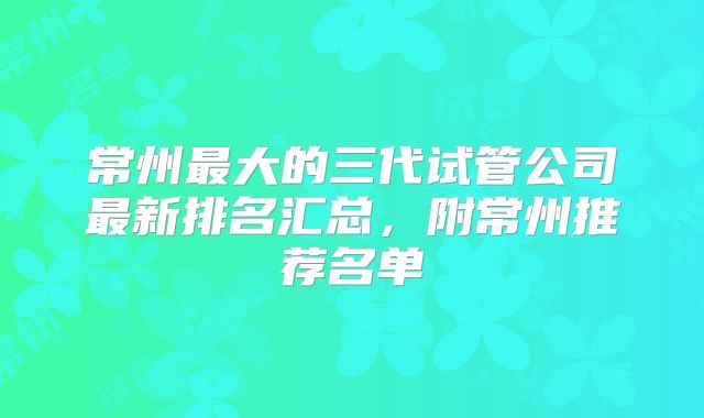 常州最大的三代试管公司最新排名汇总，附常州推荐名单