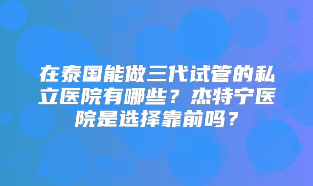 在泰国能做三代试管的私立医院有哪些?杰特宁医院是选择靠前吗?