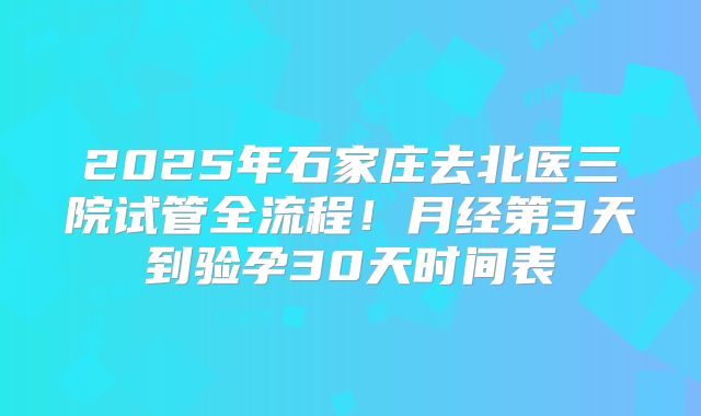 2025年石家庄去北医三院试管全流程!月经第3天到验孕30天时间表