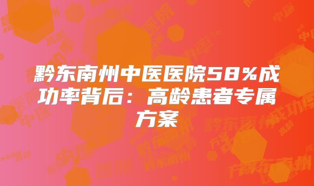 黔东南州中医医院58%成功率背后:高龄患者专属方案