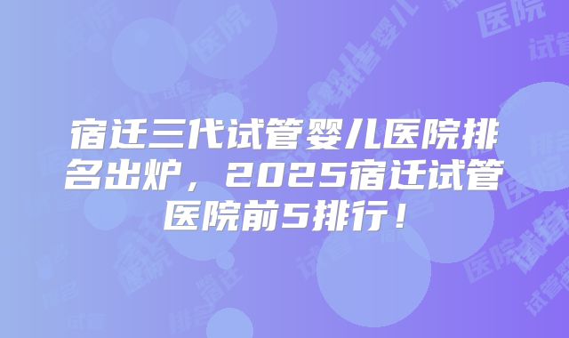 宿迁三代试管婴儿医院排名出炉,2025宿迁试管医院前5排行!