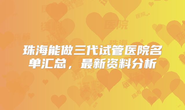 珠海能做三代试管医院名单汇总,最新资料分析